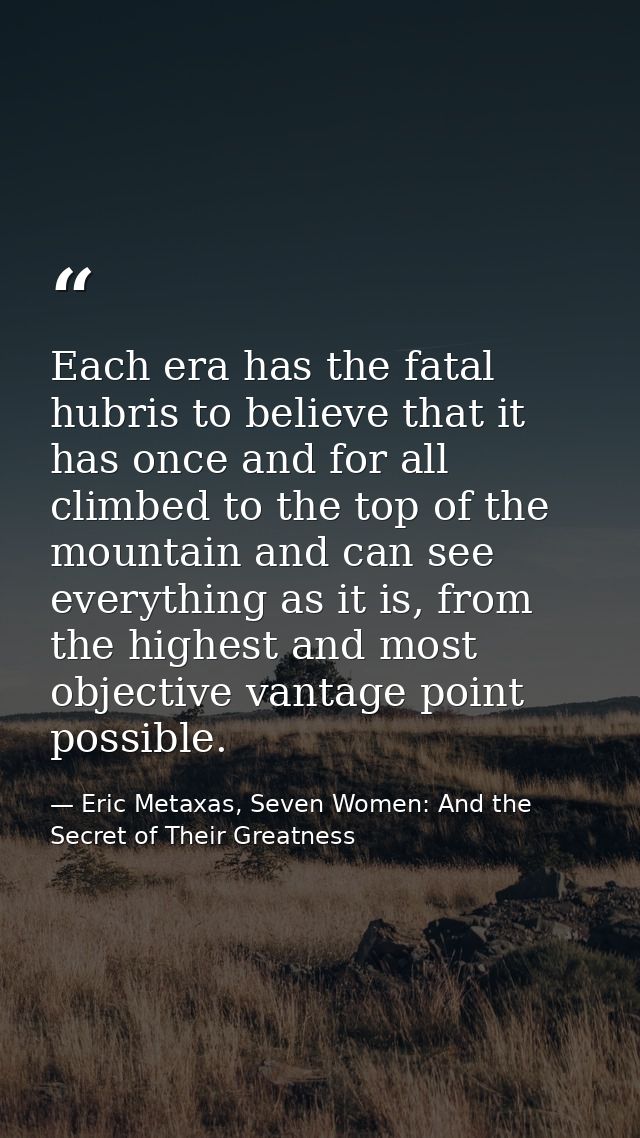 Each era has the fatal hubris to believe that it has once and for all climbed to the top of the mountain and can see eve — Eric Metaxas, Seven Women: And the Secret of Their Greatness