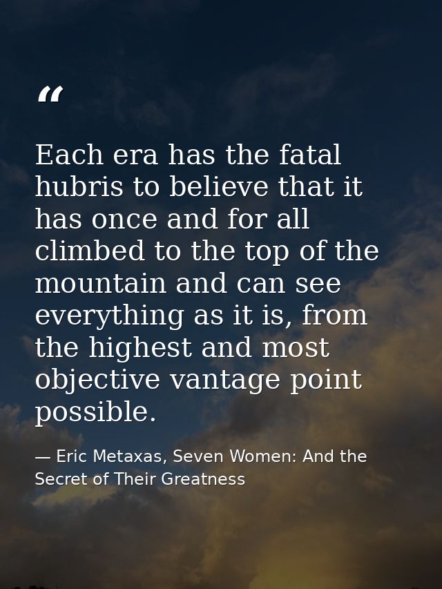 Each era has the fatal hubris to believe that it has once and for all climbed to the top of the mountain and can see eve — Eric Metaxas, Seven Women: And the Secret of Their Greatness