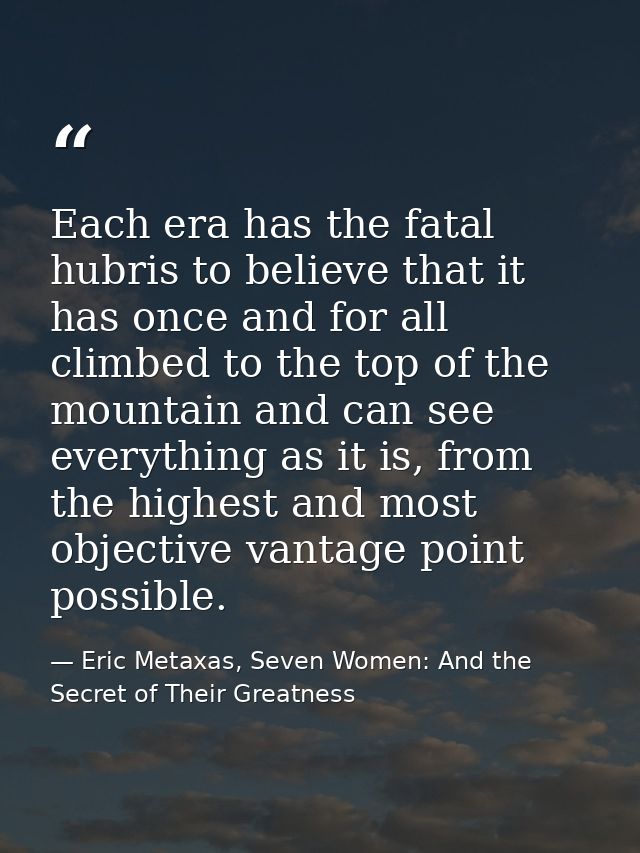 Each era has the fatal hubris to believe that it has once and for all climbed to the top of the mountain and can see eve — Eric Metaxas, Seven Women: And the Secret of Their Greatness