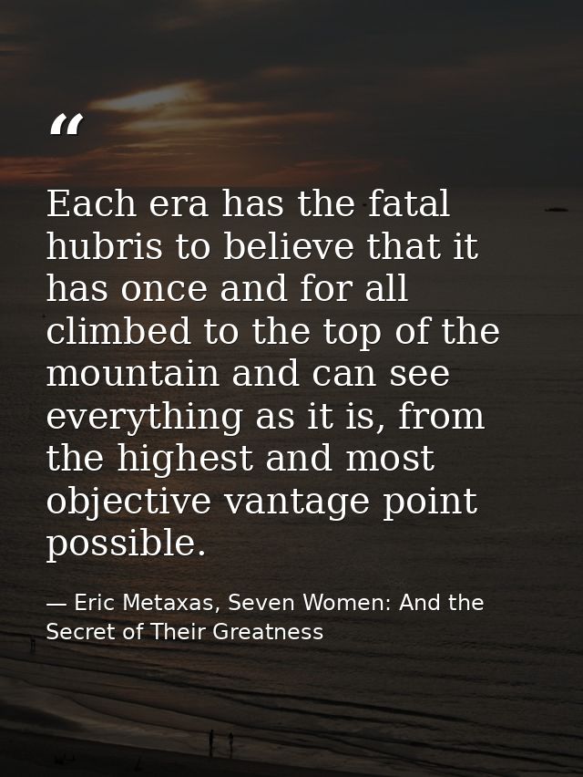 Each era has the fatal hubris to believe that it has once and for all climbed to the top of the mountain and can see eve — Eric Metaxas, Seven Women: And the Secret of Their Greatness