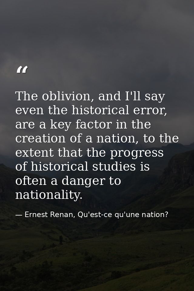The oblivion, and I'll say even the historical error, are a key factor in the creation of a nation, to the extent that t — Ernest Renan, Qu'est-ce qu'une nation?