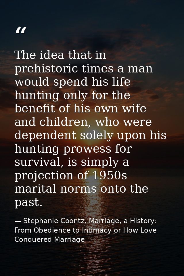 The idea that in prehistoric times a man would spend his life hunting only for the benefit of his own wife and children, — Stephanie Coontz, Marriage, a History: From Obedience to Intimacy or How Love Conquered Marriage