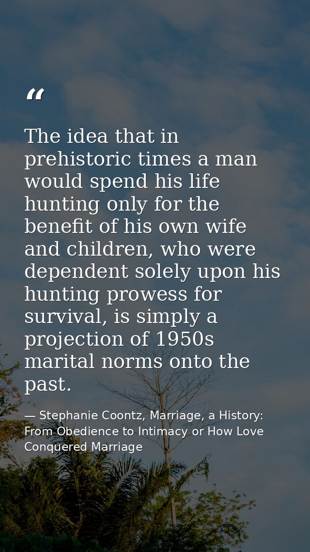 The idea that in prehistoric times a man would spend his life hunting only for the benefit of his own wife and children, — Stephanie Coontz, Marriage, a History: From Obedience to Intimacy or How Love Conquered Marriage