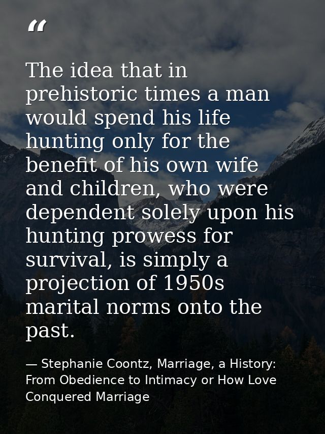 The idea that in prehistoric times a man would spend his life hunting only for the benefit of his own wife and children, — Stephanie Coontz, Marriage, a History: From Obedience to Intimacy or How Love Conquered Marriage