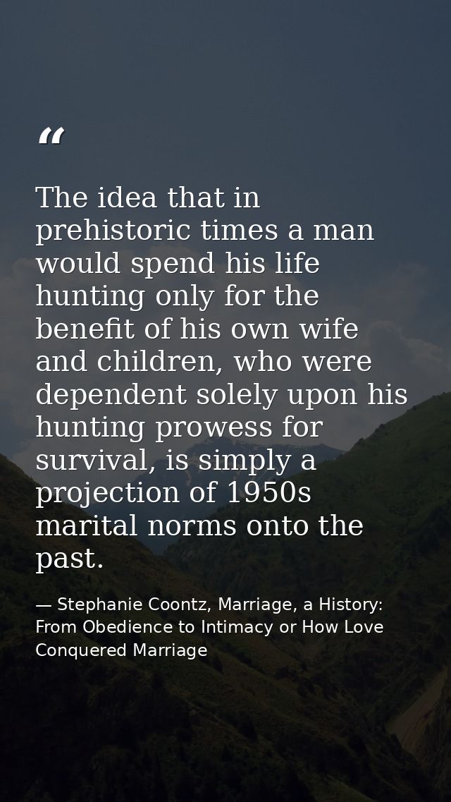 The idea that in prehistoric times a man would spend his life hunting only for the benefit of his own wife and children, — Stephanie Coontz, Marriage, a History: From Obedience to Intimacy or How Love Conquered Marriage