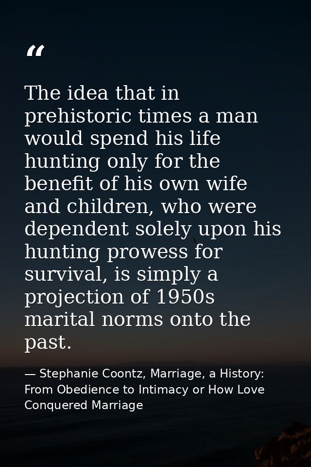 The idea that in prehistoric times a man would spend his life hunting only for the benefit of his own wife and children, — Stephanie Coontz, Marriage, a History: From Obedience to Intimacy or How Love Conquered Marriage