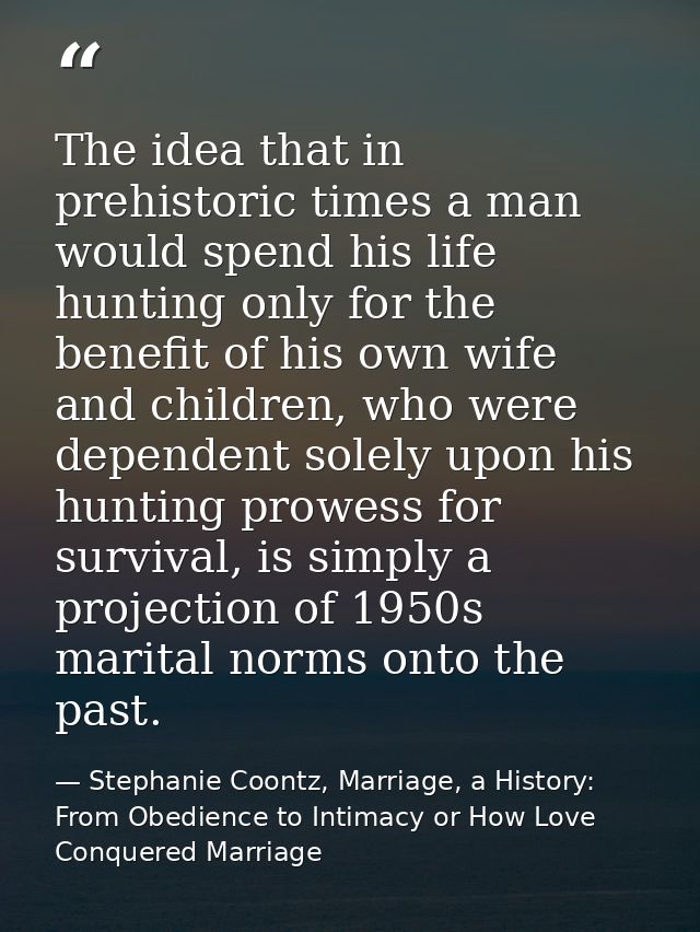 The idea that in prehistoric times a man would spend his life hunting only for the benefit of his own wife and children, — Stephanie Coontz, Marriage, a History: From Obedience to Intimacy or How Love Conquered Marriage