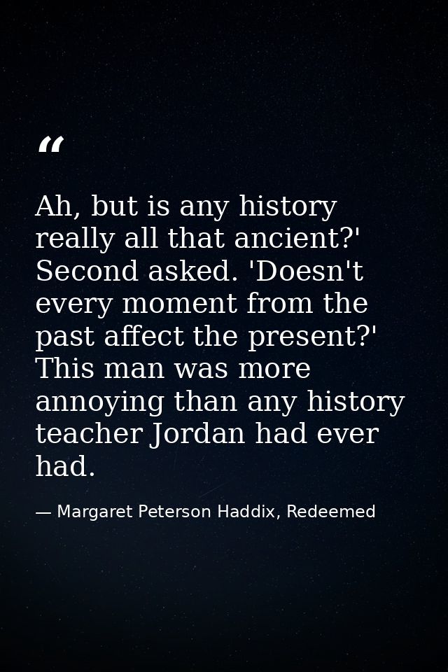 Ah, but is any history really all that ancient?' Second asked. 'Doesn't every moment from the past affect the present?'  — Margaret Peterson Haddix, Redeemed