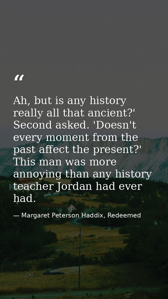 Ah, but is any history really all that ancient?' Second asked. 'Doesn't every moment from the past affect the present?'  — Margaret Peterson Haddix, Redeemed