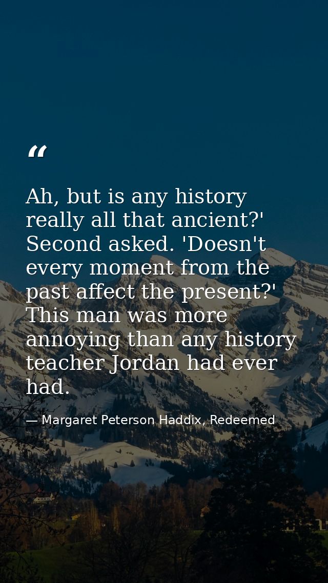 Ah, but is any history really all that ancient?' Second asked. 'Doesn't every moment from the past affect the present?'  — Margaret Peterson Haddix, Redeemed