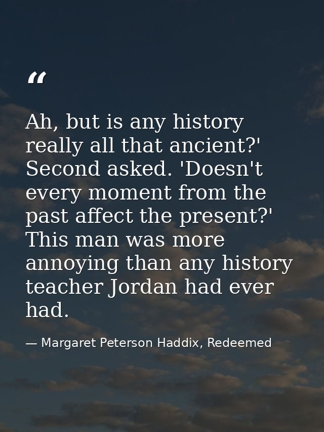Ah, but is any history really all that ancient?' Second asked. 'Doesn't every moment from the past affect the present?'  — Margaret Peterson Haddix, Redeemed