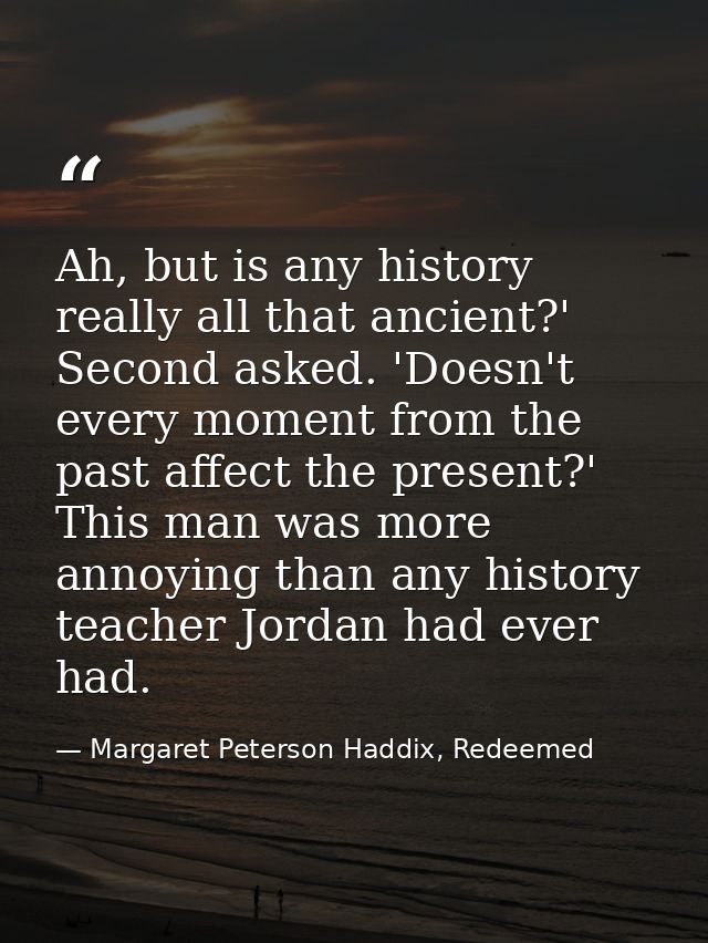 Ah, but is any history really all that ancient?' Second asked. 'Doesn't every moment from the past affect the present?'  — Margaret Peterson Haddix, Redeemed