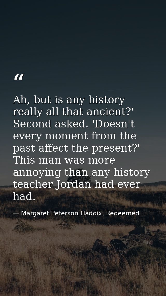 Ah, but is any history really all that ancient?' Second asked. 'Doesn't every moment from the past affect the present?'  — Margaret Peterson Haddix, Redeemed