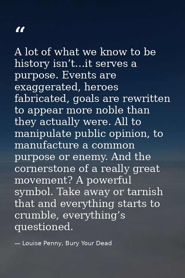 A lot of what we know to be history isn’t…it serves a purpose. Events are exaggerated, heroes fabricated, goals are rewr — Louise Penny, Bury Your Dead