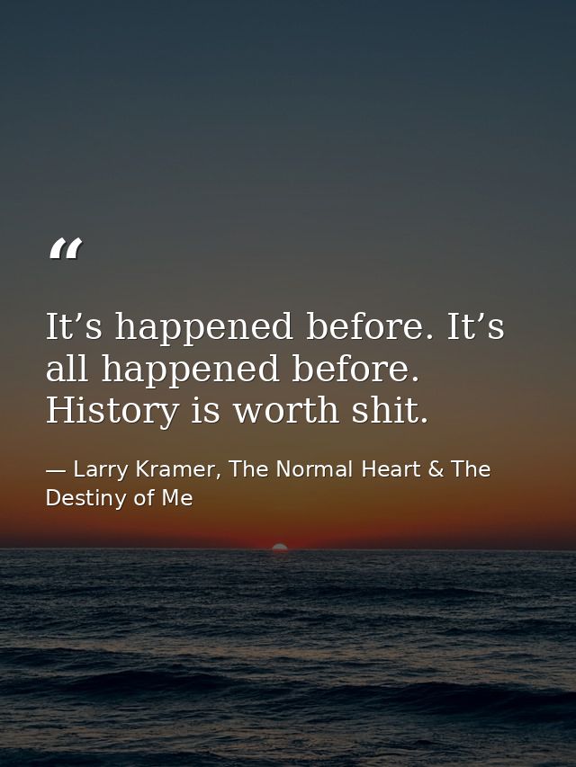 It’s happened before. It’s all happened before. History is worth shit. — Larry Kramer, The Normal Heart & The Destiny of Me