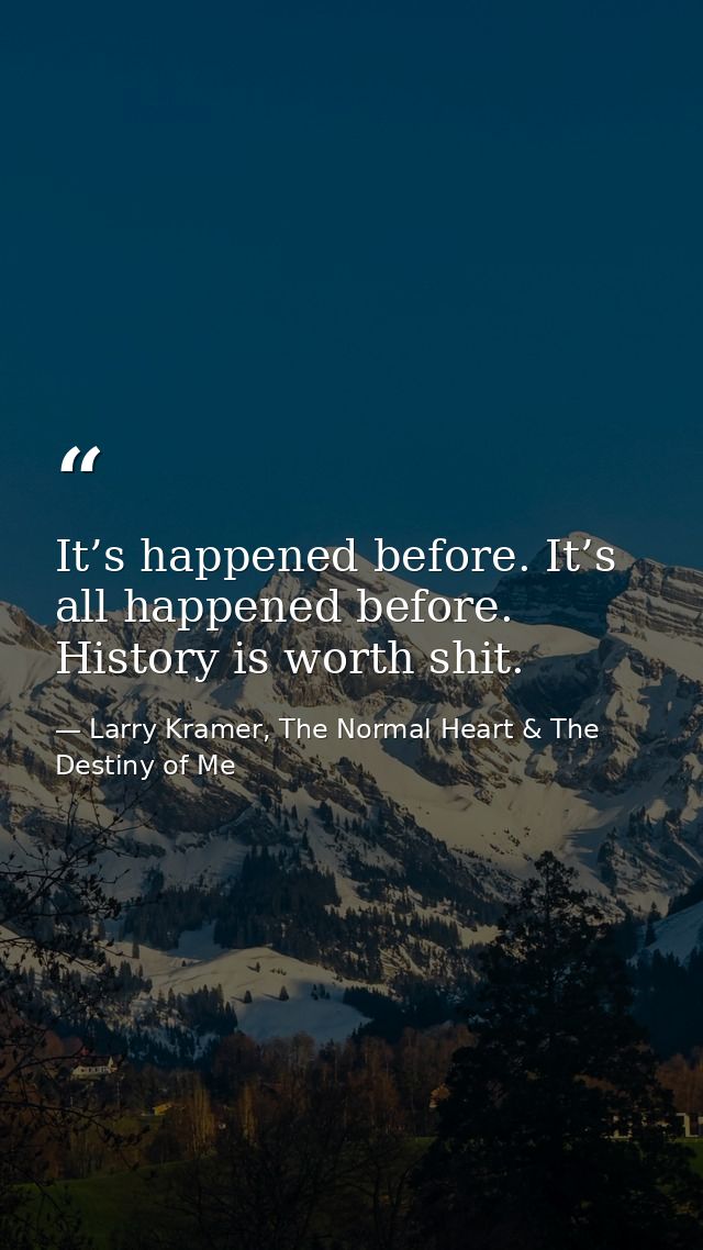 It’s happened before. It’s all happened before. History is worth shit. — Larry Kramer, The Normal Heart & The Destiny of Me