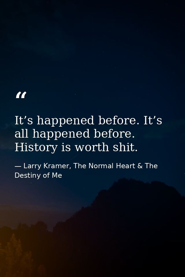 It’s happened before. It’s all happened before. History is worth shit. — Larry Kramer, The Normal Heart & The Destiny of Me