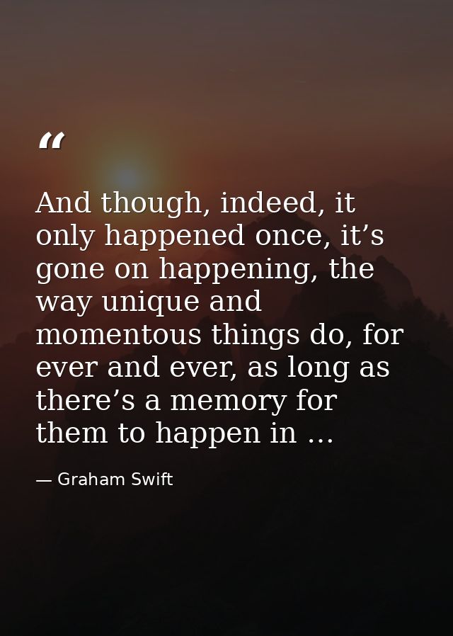 And though, indeed, it only happened once, it’s gone on happening, the way unique and momentous things do, for ever and  — Graham Swift