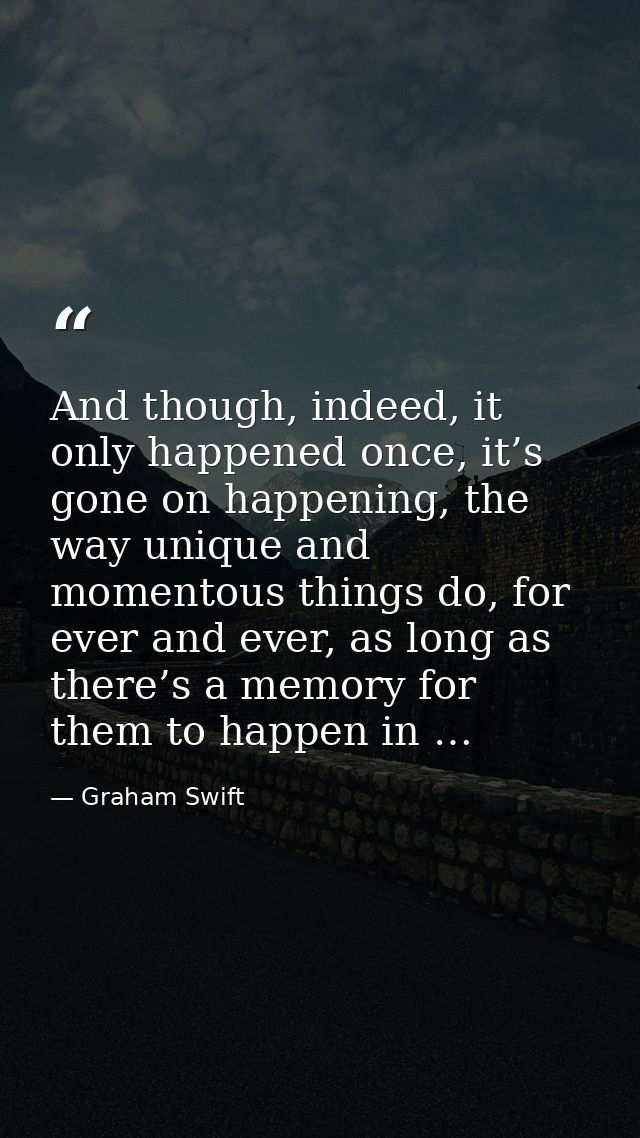 And though, indeed, it only happened once, it’s gone on happening, the way unique and momentous things do, for ever and  — Graham Swift