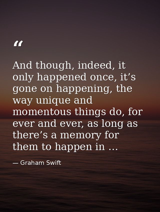 And though, indeed, it only happened once, it’s gone on happening, the way unique and momentous things do, for ever and  — Graham Swift