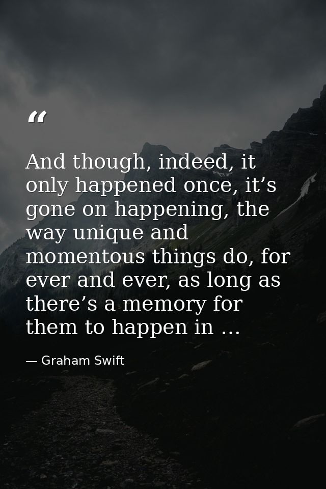 And though, indeed, it only happened once, it’s gone on happening, the way unique and momentous things do, for ever and  — Graham Swift