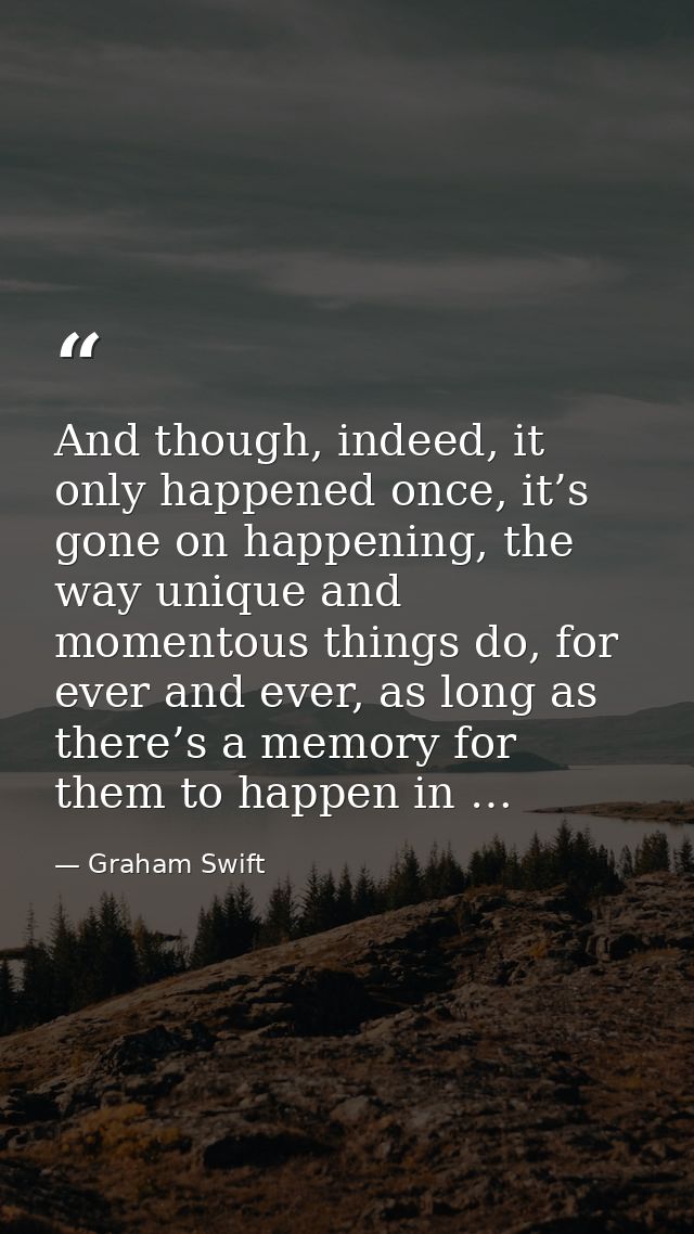 And though, indeed, it only happened once, it’s gone on happening, the way unique and momentous things do, for ever and  — Graham Swift