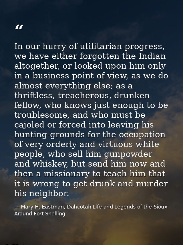 In our hurry of utilitarian progress, we have either forgotten the Indian altogether, or looked upon him only in a busin — Mary H. Eastman, Dahcotah Life and Legends of the Sioux Around Fort Snelling