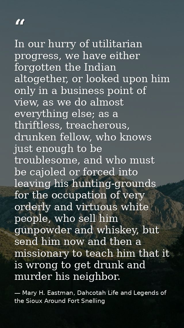 In our hurry of utilitarian progress, we have either forgotten the Indian altogether, or looked upon him only in a busin — Mary H. Eastman, Dahcotah Life and Legends of the Sioux Around Fort Snelling