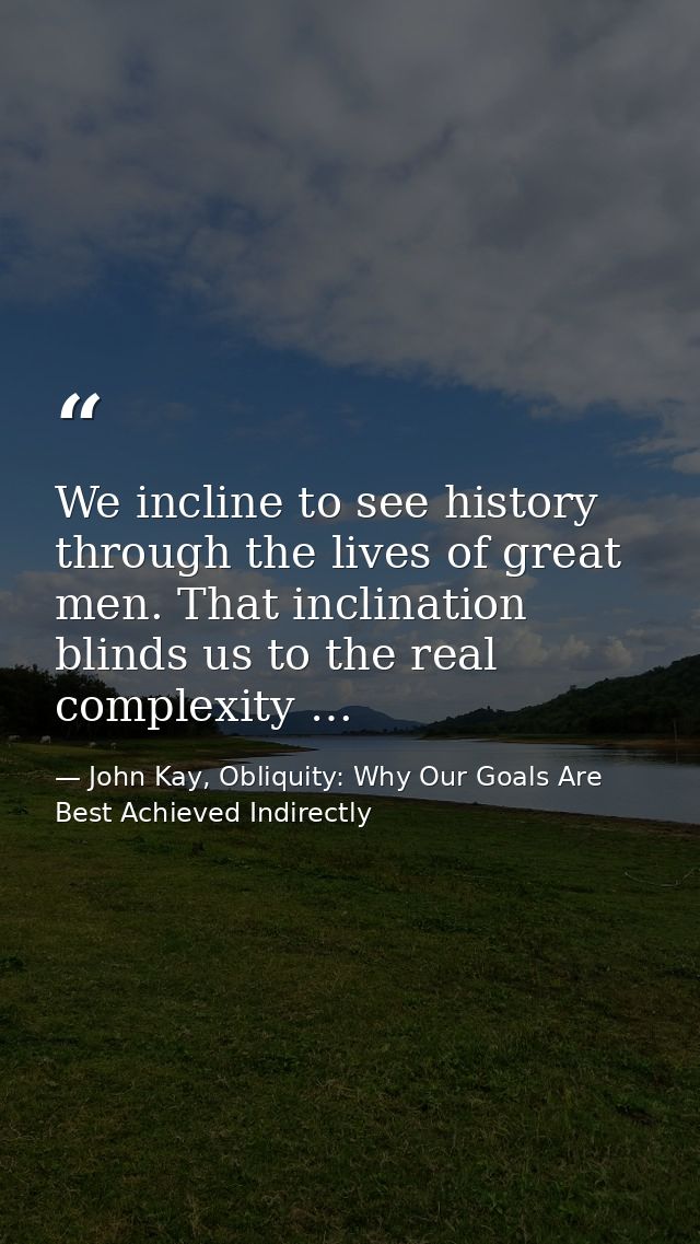 We incline to see history through the lives of great men. That inclination blinds us to the real complexity … — John Kay, Obliquity: Why Our Goals Are Best Achieved Indirectly