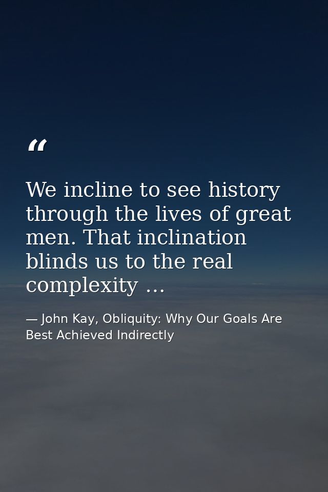 We incline to see history through the lives of great men. That inclination blinds us to the real complexity … — John Kay, Obliquity: Why Our Goals Are Best Achieved Indirectly