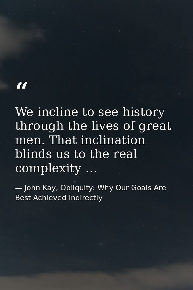 We incline to see history through the lives of great men. That inclination blinds us to the real complexity … — John Kay, Obliquity: Why Our Goals Are Best Achieved Indirectly