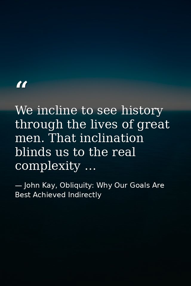 We incline to see history through the lives of great men. That inclination blinds us to the real complexity … — John Kay, Obliquity: Why Our Goals Are Best Achieved Indirectly
