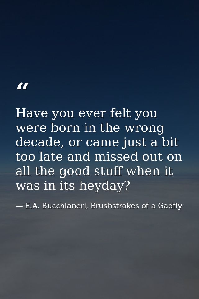 Have you ever felt you were born in the wrong decade, or came just a bit too late and missed out on all the good stuff w — E.A. Bucchianeri, Brushstrokes of a Gadfly