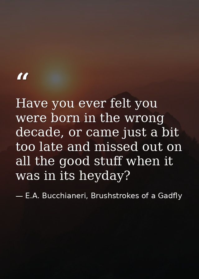 Have you ever felt you were born in the wrong decade, or came just a bit too late and missed out on all the good stuff w — E.A. Bucchianeri, Brushstrokes of a Gadfly