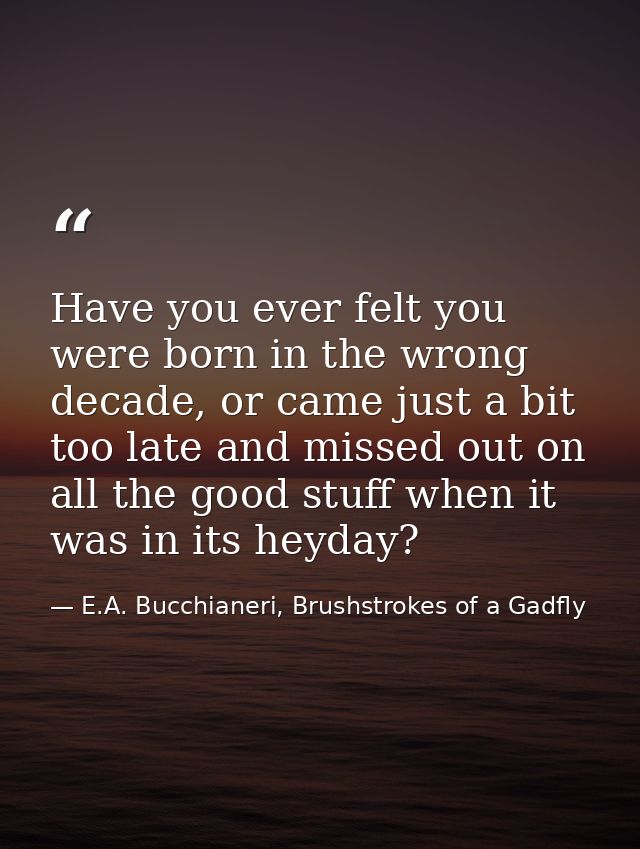 Have you ever felt you were born in the wrong decade, or came just a bit too late and missed out on all the good stuff w — E.A. Bucchianeri, Brushstrokes of a Gadfly