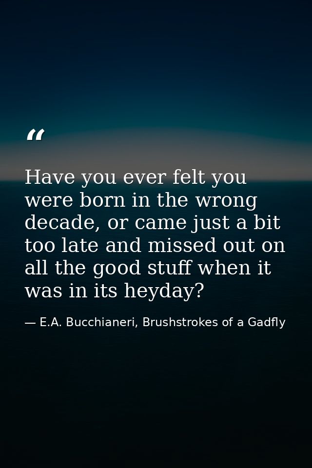 Have you ever felt you were born in the wrong decade, or came just a bit too late and missed out on all the good stuff w — E.A. Bucchianeri, Brushstrokes of a Gadfly