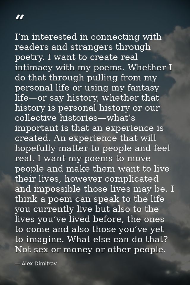 I’m interested in connecting with readers and strangers through poetry. I want to create real intimacy with my poems. Wh — Alex Dimitrov
