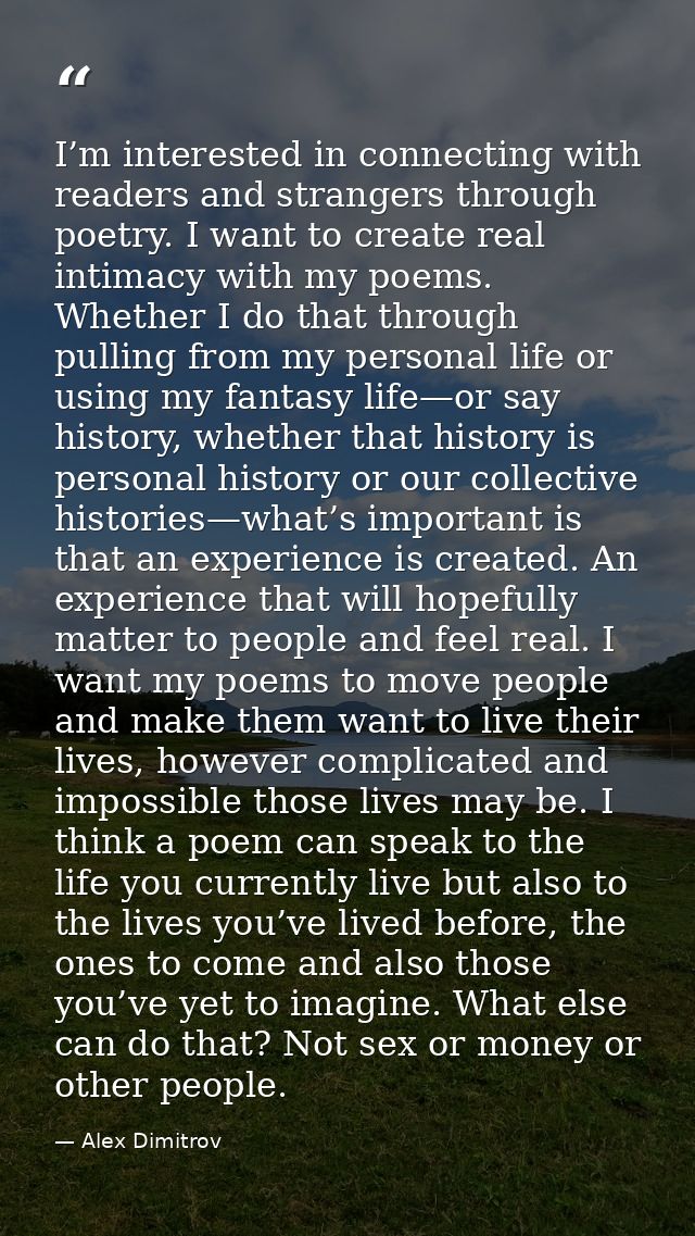 I’m interested in connecting with readers and strangers through poetry. I want to create real intimacy with my poems. Wh — Alex Dimitrov
