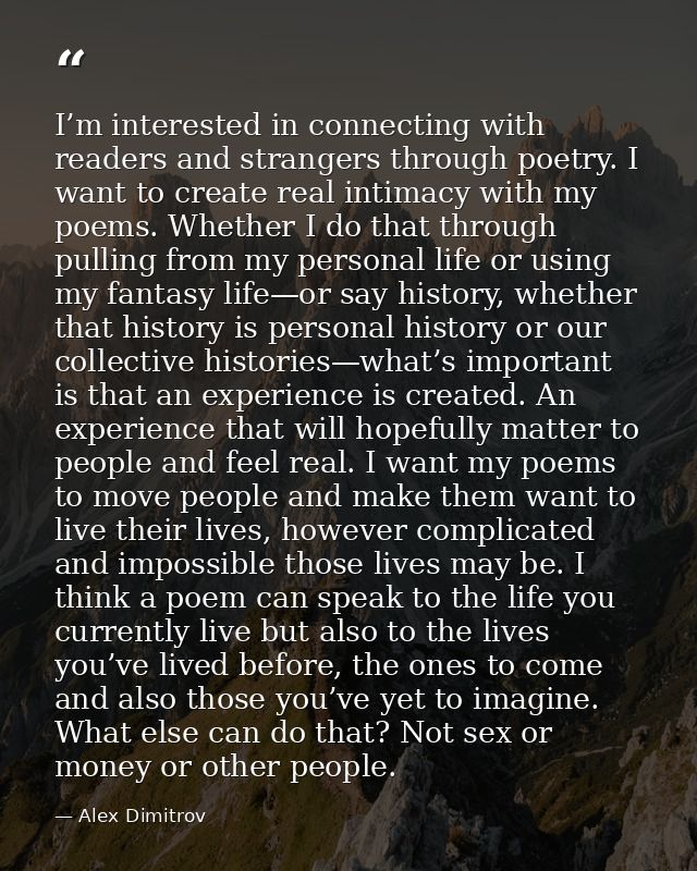 I’m interested in connecting with readers and strangers through poetry. I want to create real intimacy with my poems. Wh — Alex Dimitrov