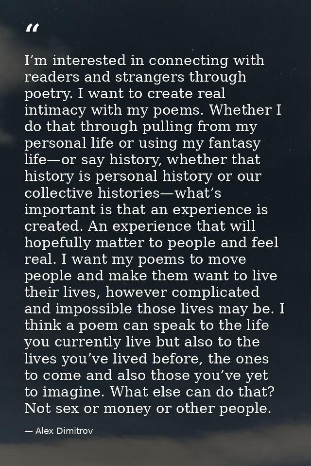 I’m interested in connecting with readers and strangers through poetry. I want to create real intimacy with my poems. Wh — Alex Dimitrov