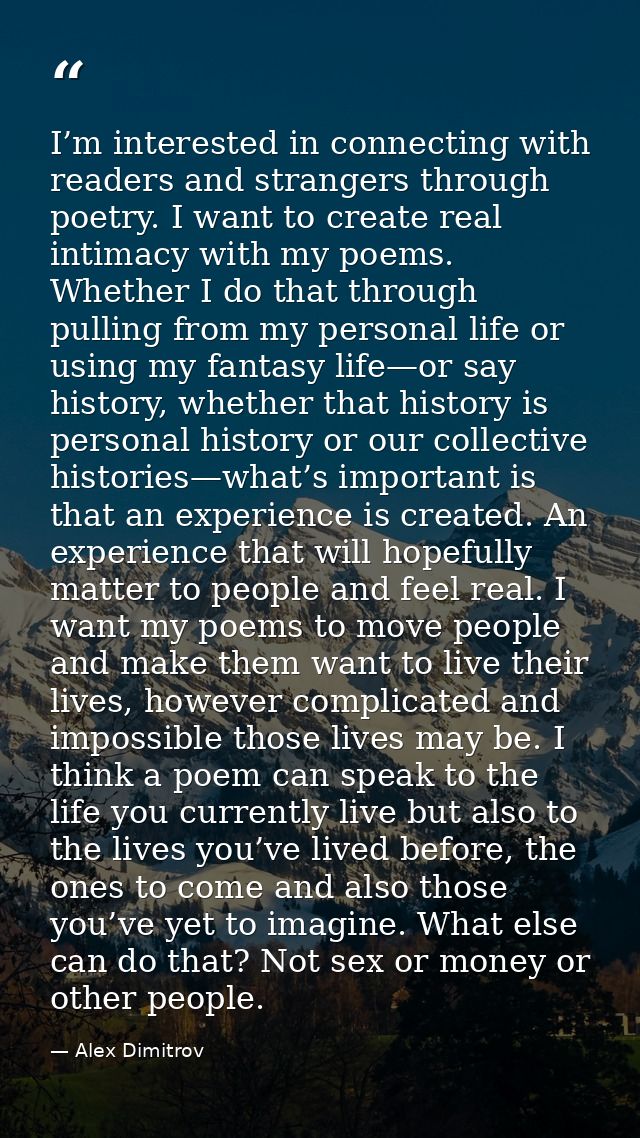 I’m interested in connecting with readers and strangers through poetry. I want to create real intimacy with my poems. Wh — Alex Dimitrov