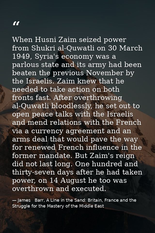When Husni Zaim seized power from Shukri al-Quwatli on 30 March 1949, Syria's economy was a parlous state and its army h — James   Barr, A Line in the Sand: Britain, France and the Struggle for the Mastery of the Middle East