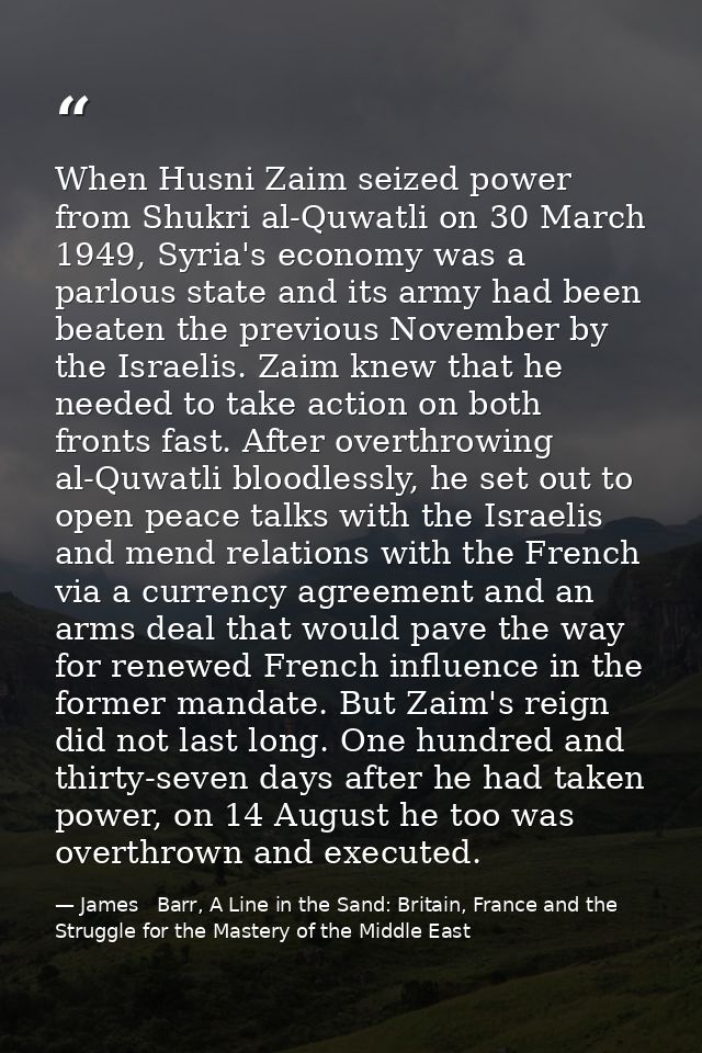 When Husni Zaim seized power from Shukri al-Quwatli on 30 March 1949, Syria's economy was a parlous state and its army h — James   Barr, A Line in the Sand: Britain, France and the Struggle for the Mastery of the Middle East
