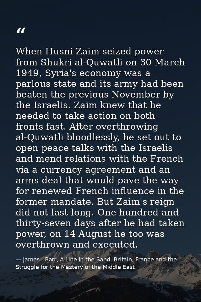 When Husni Zaim seized power from Shukri al-Quwatli on 30 March 1949, Syria's economy was a parlous state and its army h — James   Barr, A Line in the Sand: Britain, France and the Struggle for the Mastery of the Middle East