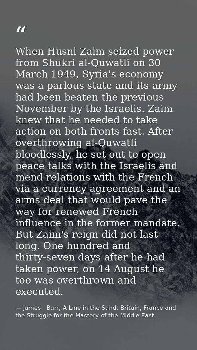 When Husni Zaim seized power from Shukri al-Quwatli on 30 March 1949, Syria's economy was a parlous state and its army h — James   Barr, A Line in the Sand: Britain, France and the Struggle for the Mastery of the Middle East