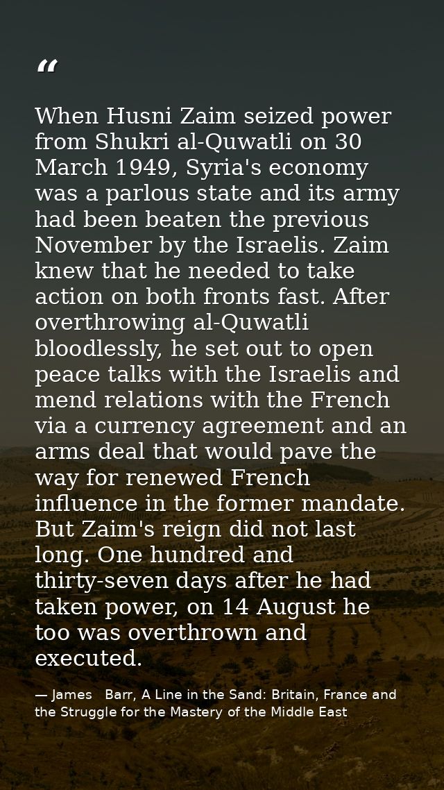 When Husni Zaim seized power from Shukri al-Quwatli on 30 March 1949, Syria's economy was a parlous state and its army h — James   Barr, A Line in the Sand: Britain, France and the Struggle for the Mastery of the Middle East