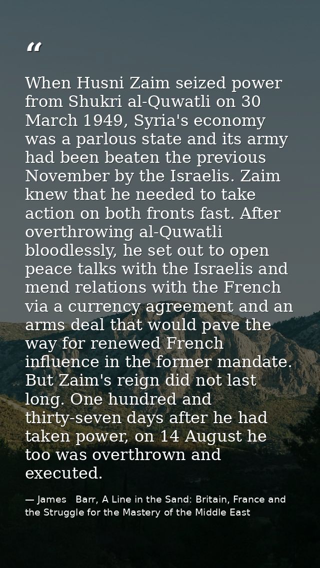 When Husni Zaim seized power from Shukri al-Quwatli on 30 March 1949, Syria's economy was a parlous state and its army h — James   Barr, A Line in the Sand: Britain, France and the Struggle for the Mastery of the Middle East