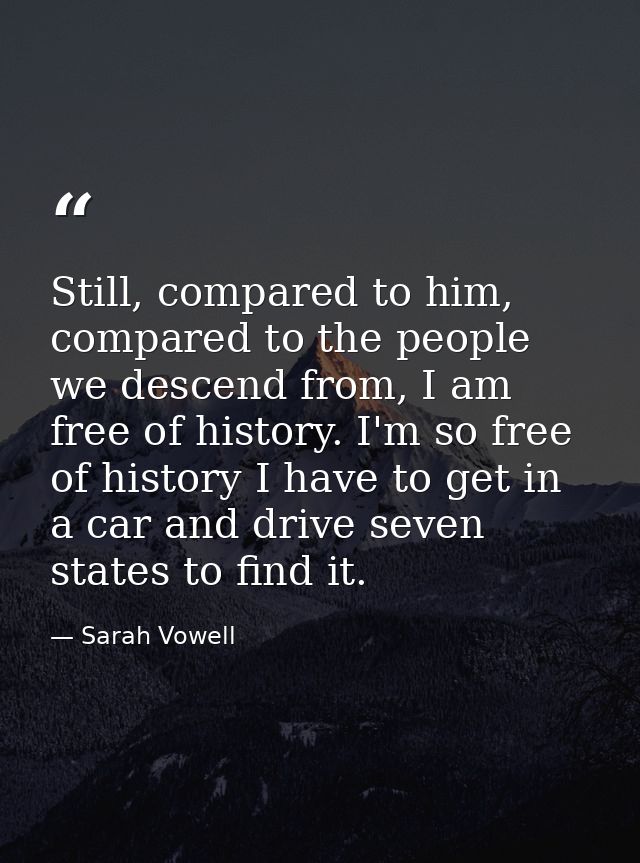 Still, compared to him, compared to the people we descend from, I am free of history. I'm so free of history I have to g — Sarah Vowell