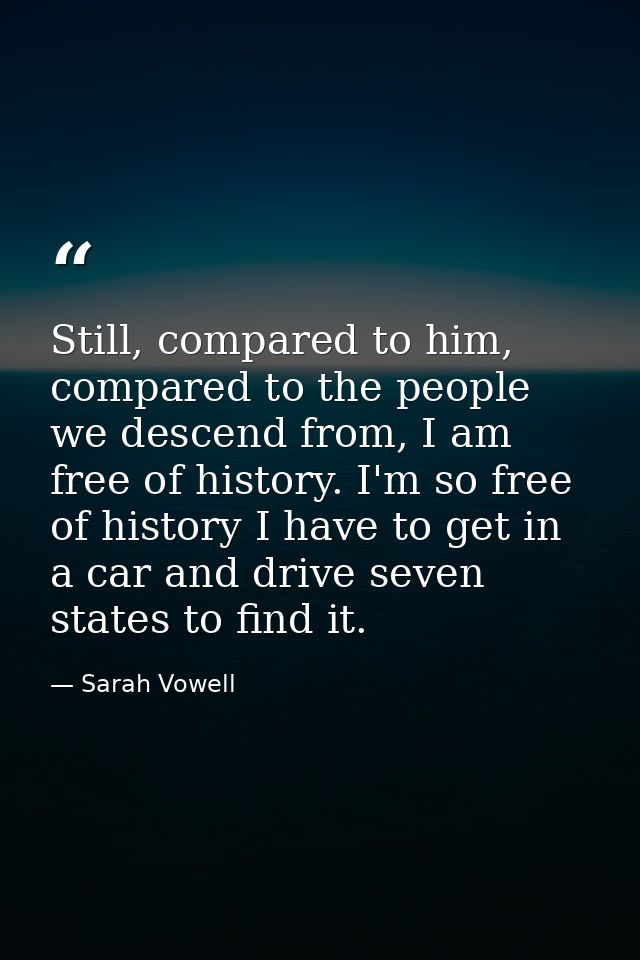 Still, compared to him, compared to the people we descend from, I am free of history. I'm so free of history I have to g — Sarah Vowell