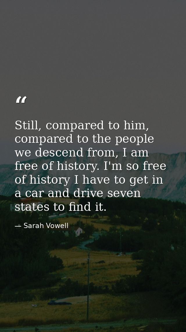 Still, compared to him, compared to the people we descend from, I am free of history. I'm so free of history I have to g — Sarah Vowell